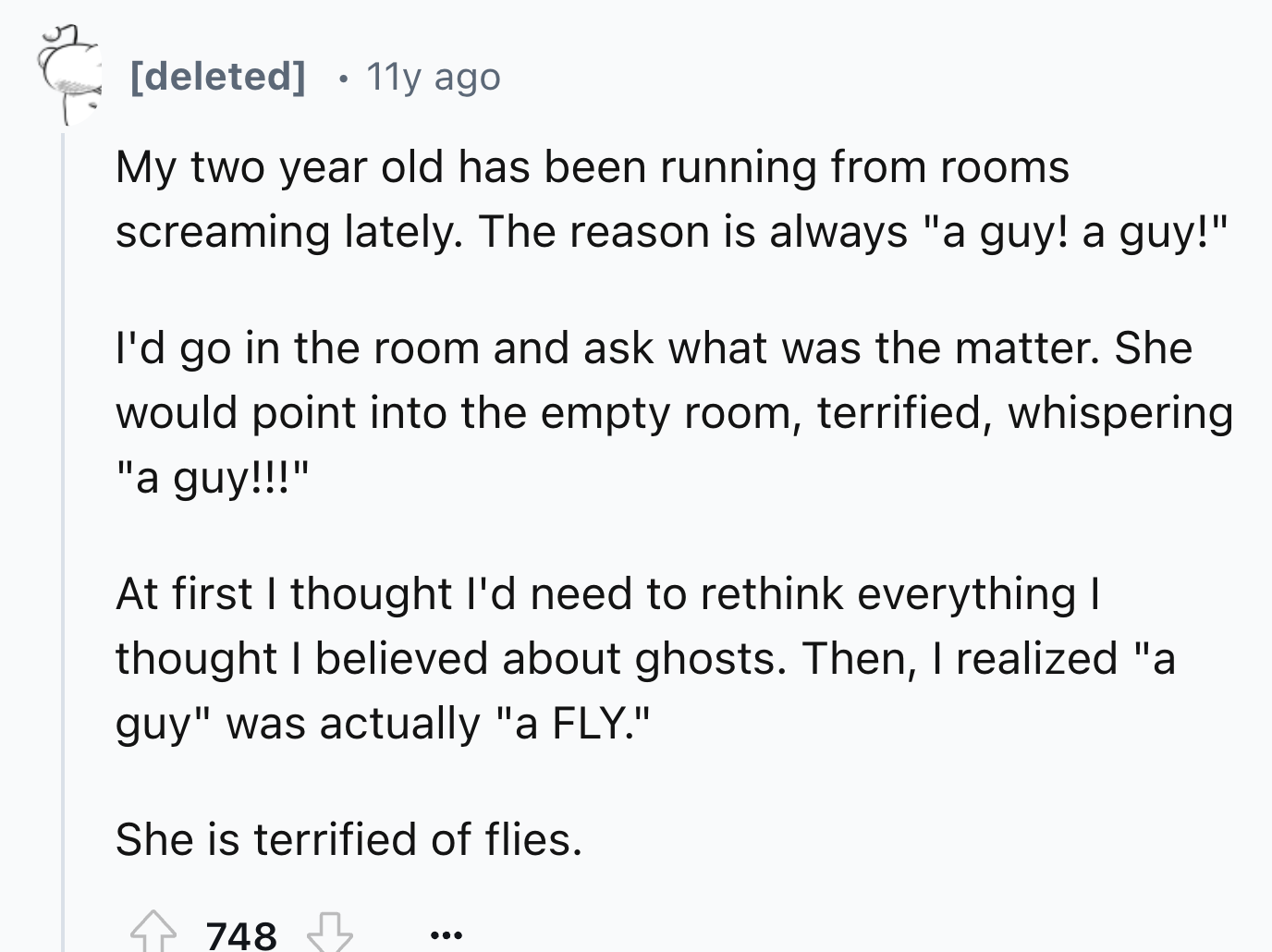 circle - deleted . 11y ago My two year old has been running from rooms screaming lately. The reason is always "a guy! a guy!" I'd go in the room and ask what was the matter. She would point into the empty room, terrified, whispering "a guy!!!" At first I 